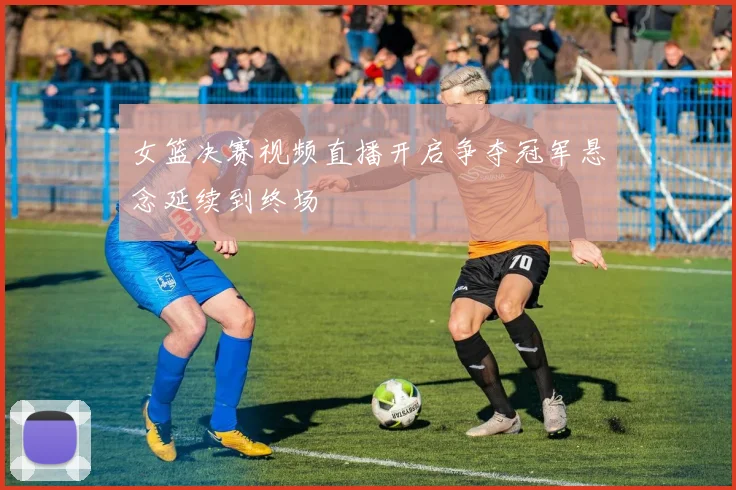 女篮决赛视频直播开启争夺冠军悬念延续到终场