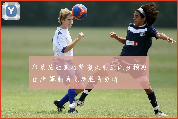 印度尼西亚对阵澳大利亚比分预测出炉 赛前看点与胜负分析