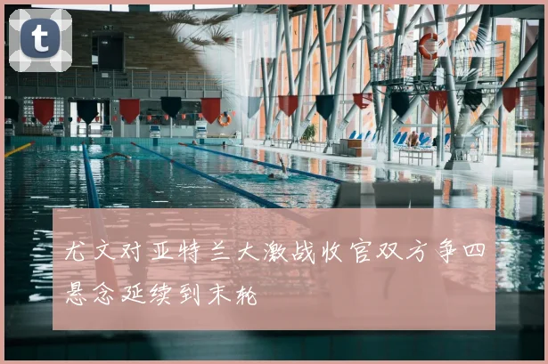 尤文对亚特兰大激战收官双方争四悬念延续到末轮