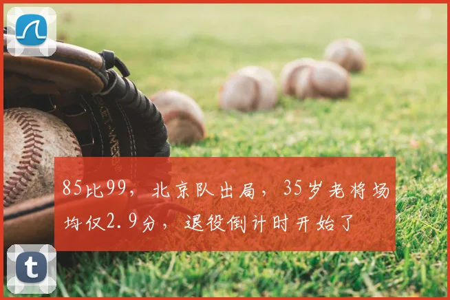 85比99，北京队出局，35岁老将场均仅2.9分，退役倒计时开始了