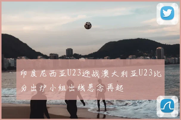 印度尼西亚U23迎战澳大利亚U23比分出炉小组出线悬念再起