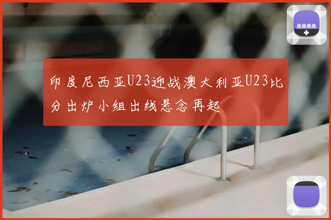 印度尼西亚U23迎战澳大利亚U23比分出炉小组出线悬念再起