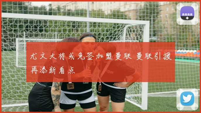 尤文大将或免签加盟曼联 曼联引援再添新看点