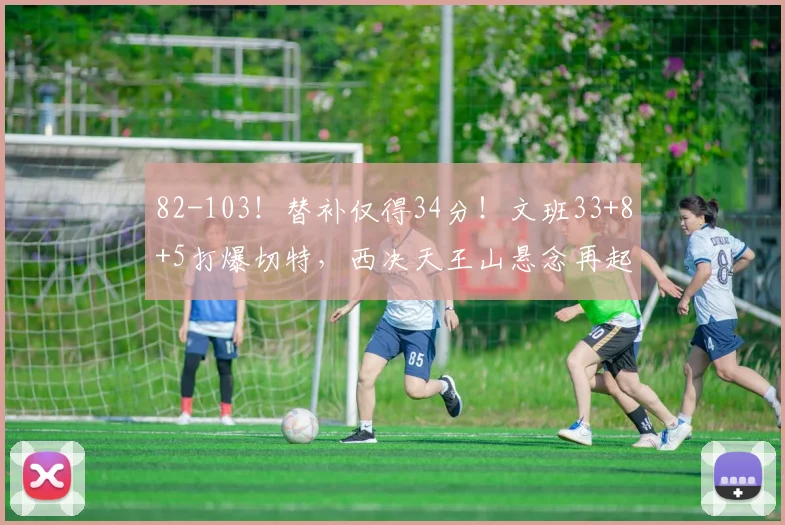 82-103！替补仅得34分！文班33+8+5打爆切特，西决天王山悬念再起