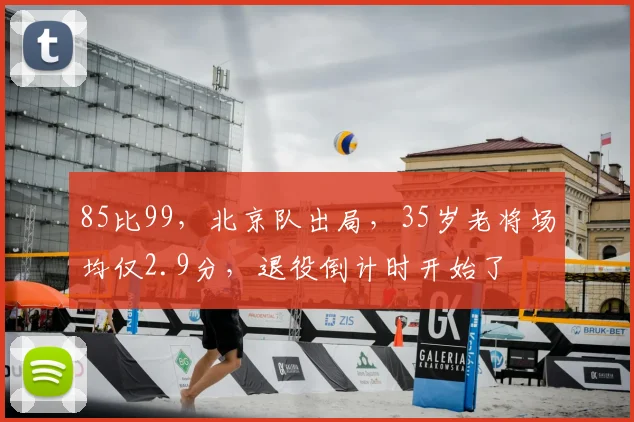 85比99，北京队出局，35岁老将场均仅2.9分，退役倒计时开始了