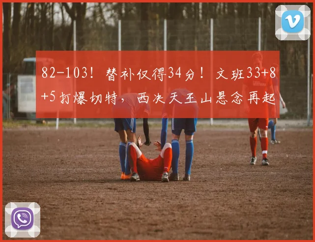 82-103！替补仅得34分！文班33+8+5打爆切特，西决天王山悬念再起