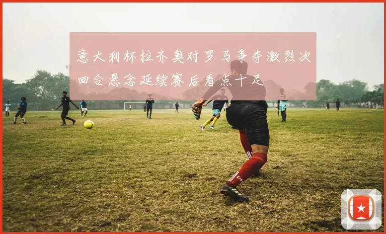 意大利杯拉齐奥对罗马争夺激烈次回合悬念延续赛后看点十足