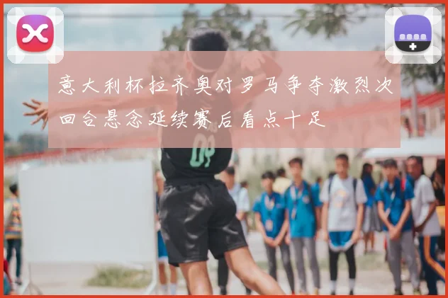 意大利杯拉齐奥对罗马争夺激烈次回合悬念延续赛后看点十足